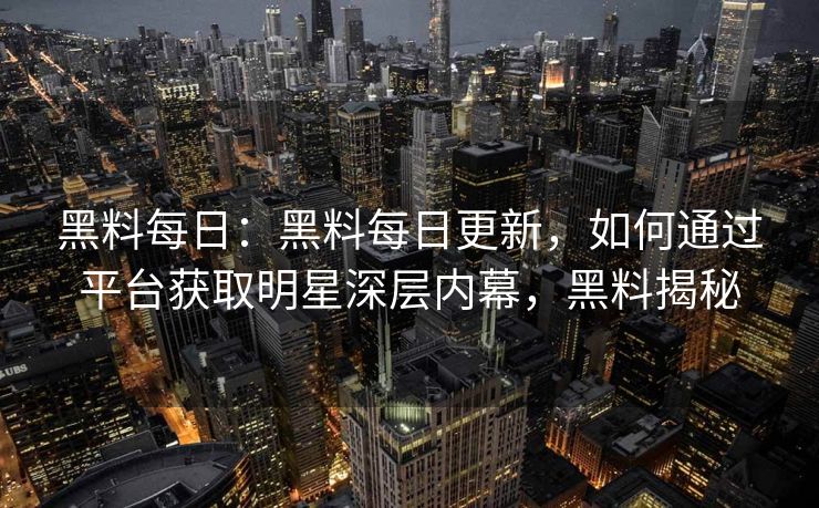 黑料每日：黑料每日更新，如何通过平台获取明星深层内幕，黑料揭秘