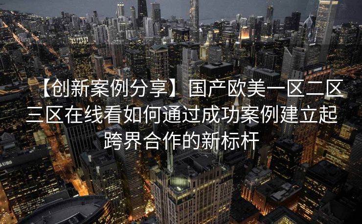 【创新案例分享】国产欧美一区二区三区在线看如何通过成功案例建立起跨界合作的新标杆