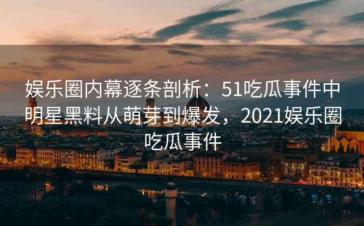 娱乐圈内幕逐条剖析：51吃瓜事件中明星黑料从萌芽到爆发，2021娱乐圈吃瓜事件