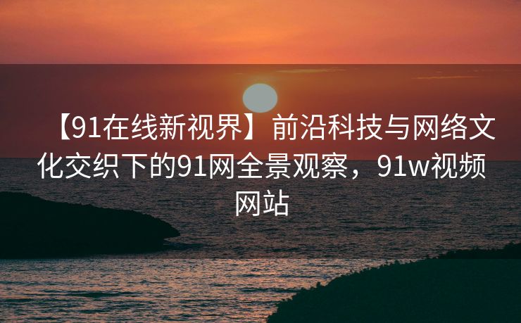 【91在线新视界】前沿科技与网络文化交织下的91网全景观察，91w视频网站