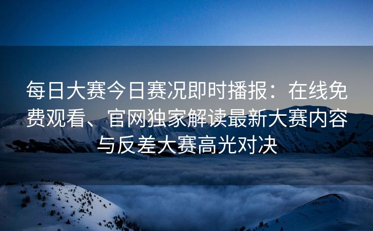每日大赛今日赛况即时播报：在线免费观看、官网独家解读最新大赛内容与反差大赛高光对决