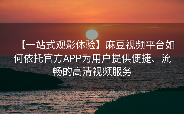 【一站式观影体验】麻豆视频平台如何依托官方APP为用户提供便捷、流畅的高清视频服务