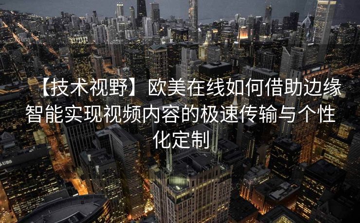 【技术视野】欧美在线如何借助边缘智能实现视频内容的极速传输与个性化定制