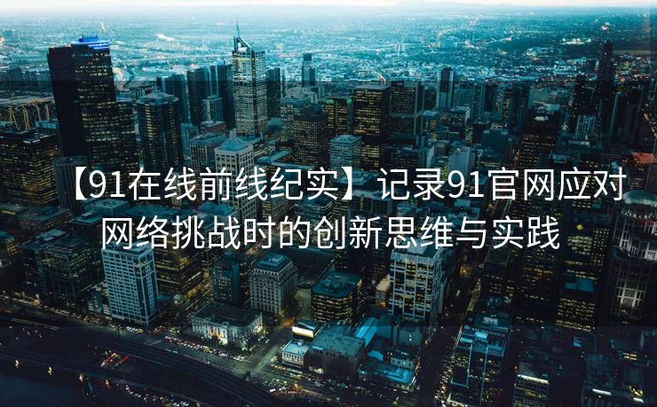 【91在线前线纪实】记录91官网应对网络挑战时的创新思维与实践