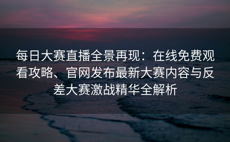 每日大赛直播全景再现：在线免费观看攻略、官网发布最新大赛内容与反差大赛激战精华全解析