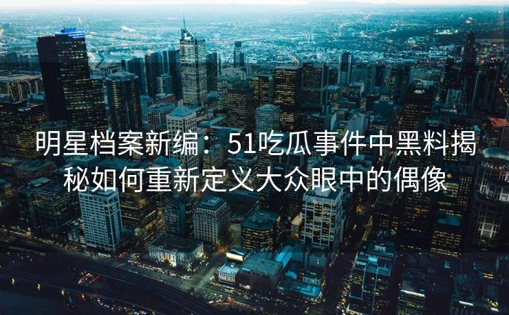 明星档案新编：51吃瓜事件中黑料揭秘如何重新定义大众眼中的偶像