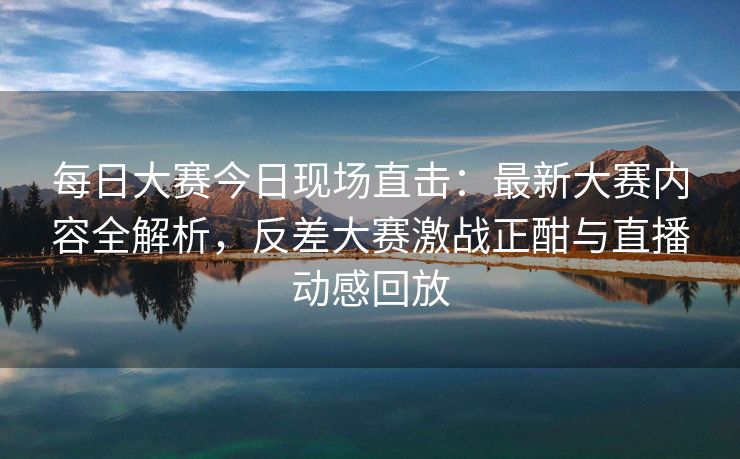 每日大赛今日现场直击：最新大赛内容全解析，反差大赛激战正酣与直播动感回放