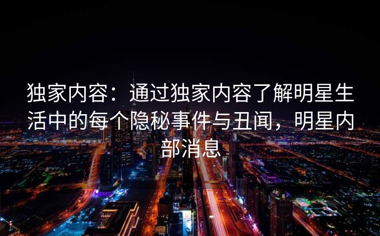 独家内容：通过独家内容了解明星生活中的每个隐秘事件与丑闻，明星内部消息