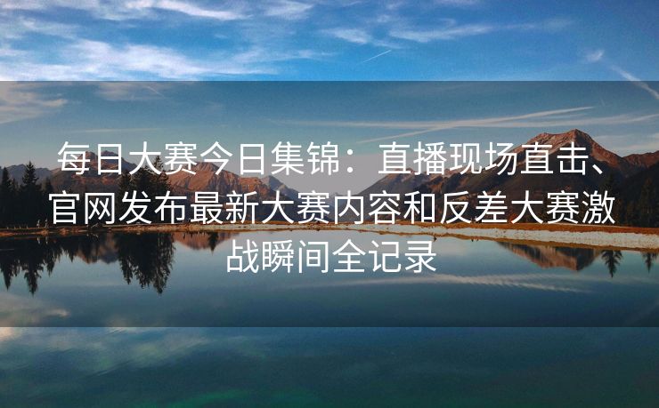 每日大赛今日集锦：直播现场直击、官网发布最新大赛内容和反差大赛激战瞬间全记录