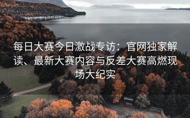 每日大赛今日激战专访：官网独家解读、最新大赛内容与反差大赛高燃现场大纪实