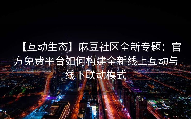 【互动生态】麻豆社区全新专题：官方免费平台如何构建全新线上互动与线下联动模式