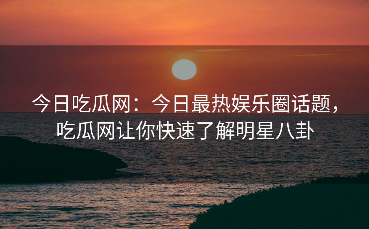 今日吃瓜网:今日最热娱乐圈话题,吃瓜网让你快速了解明星八卦 今日吃瓜网:今日最热娱乐圈话题,吃瓜网让你快速了解明星八卦