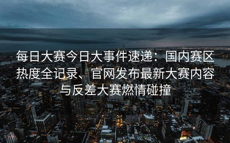 每日大赛今日大事件速递：国内赛区热度全记录、官网发布最新大赛内容与反差大赛燃情碰撞