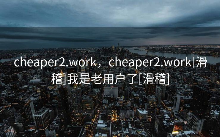 cheaper2.work，cheaper2.work[滑稽]我是老用户了[滑稽]