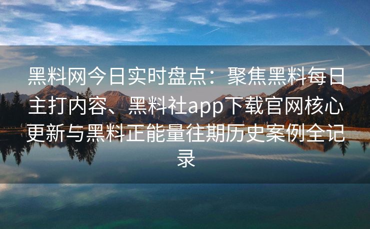 黑料网今日实时盘点：聚焦黑料每日主打内容、黑料社app下载官网核心更新与黑料正能量往期历史案例全记录