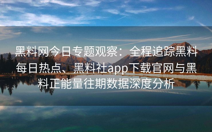 黑料网今日专题观察：全程追踪黑料每日热点、黑料社app下载官网与黑料正能量往期数据深度分析