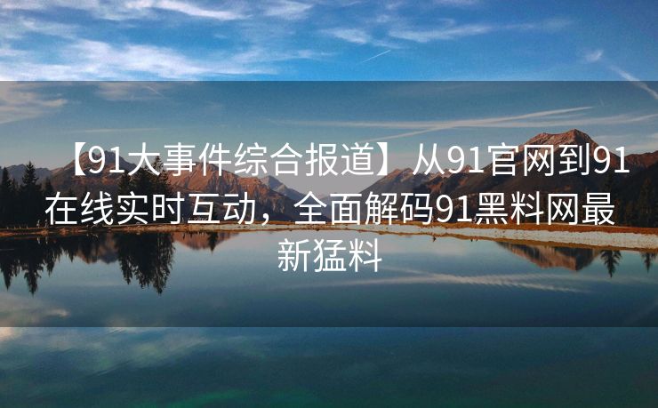 【91大事件综合报道】从91官网到91在线实时互动，全面解码91黑料网最新猛料