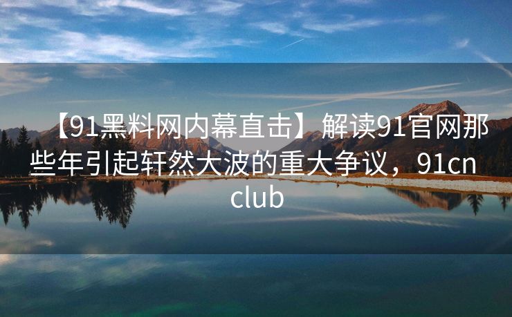 【91黑料网内幕直击】解读91官网那些年引起轩然大波的重大争议,91cn club 【91黑料网内幕直击】解读91官网那些年引起轩然大波的重大争议,91cn club