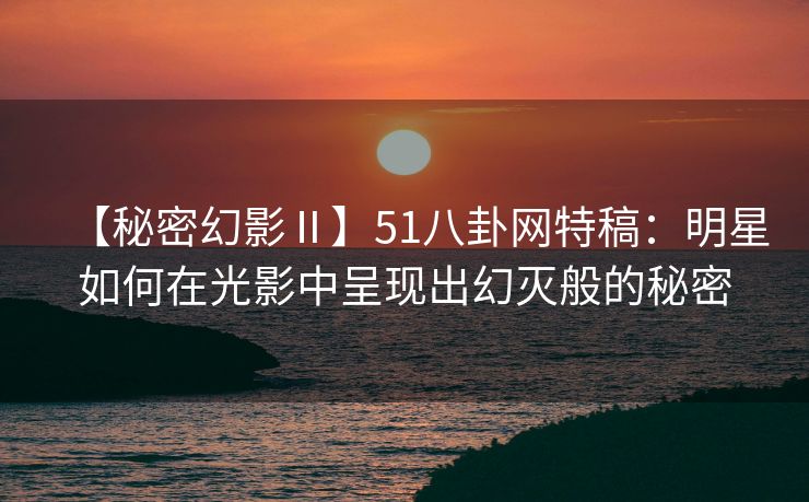 【秘密幻影Ⅱ】51八卦网特稿：明星如何在光影中呈现出幻灭般的秘密