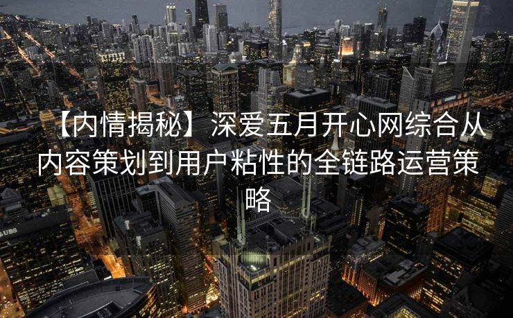 【内情揭秘】深爱五月开心网综合从内容策划到用户粘性的全链路运营策略