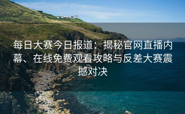 每日大赛今日报道：揭秘官网直播内幕、在线免费观看攻略与反差大赛震撼对决