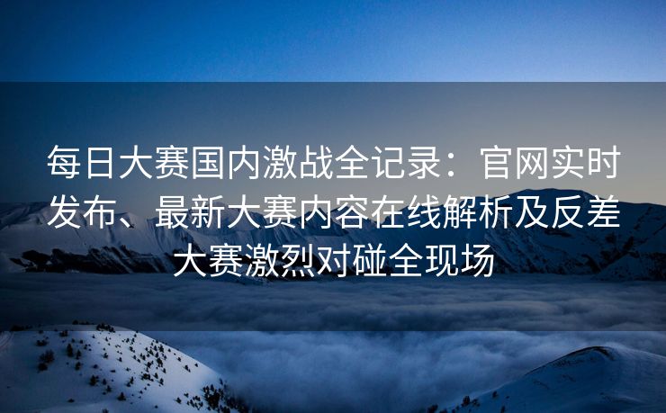 每日大赛国内激战全记录：官网实时发布、最新大赛内容在线解析及反差大赛激烈对碰全现场