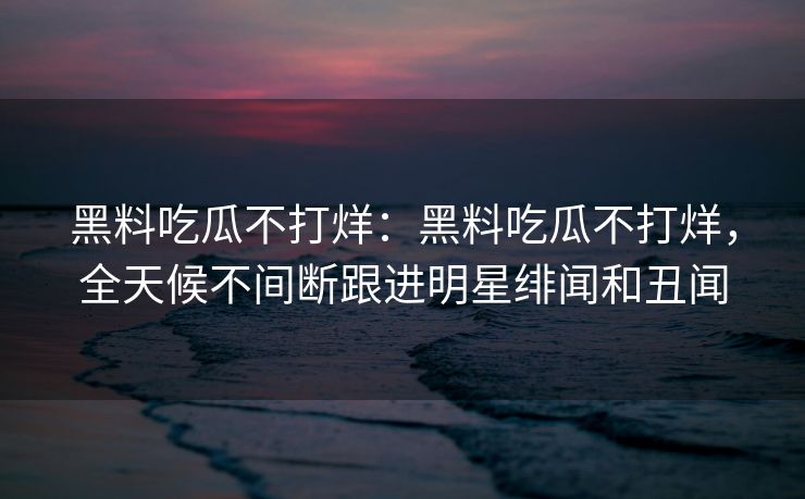 黑料吃瓜不打烊:黑料吃瓜不打烊,全天候不间断跟进明星绯闻和丑闻 黑料吃瓜不打烊:黑料吃瓜不打烊,全天候不间断跟进明星绯闻和丑闻