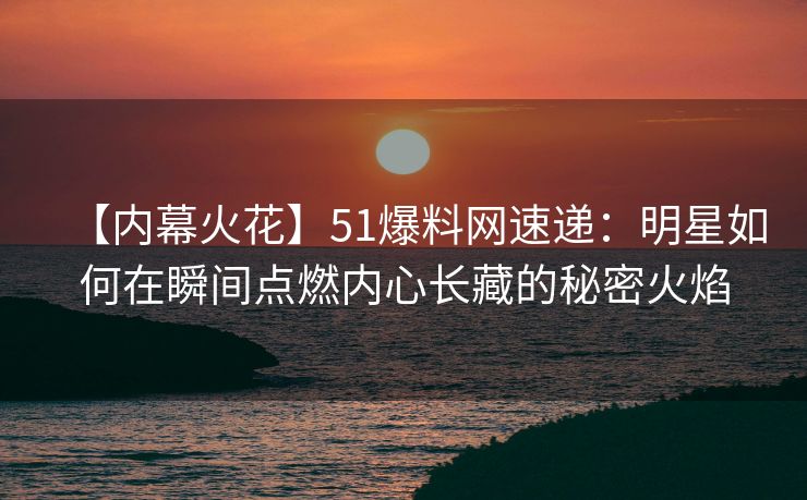 【内幕火花】51爆料网速递：明星如何在瞬间点燃内心长藏的秘密火焰