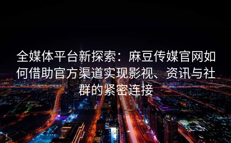 全媒体平台新探索:麻豆传媒官网如何借助官方渠道实现影视、资讯与社群的紧密连接 全媒体平台新探索:麻豆传媒官网如何借助官方渠道实现影视、资讯与社群的紧密连接