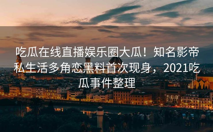 吃瓜在线直播娱乐圈大瓜!知名影帝私生活多角恋黑料首次现身,2021吃瓜事件整理 吃瓜在线直播娱乐圈大瓜!知名影帝私生活多角恋黑料首次现身,2021吃瓜事件整理