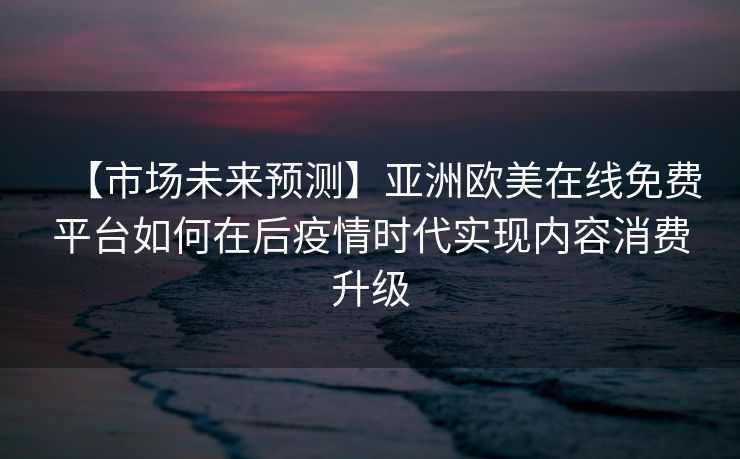 【市场未来预测】亚洲欧美在线免费平台如何在后疫情时代实现内容消费升级
