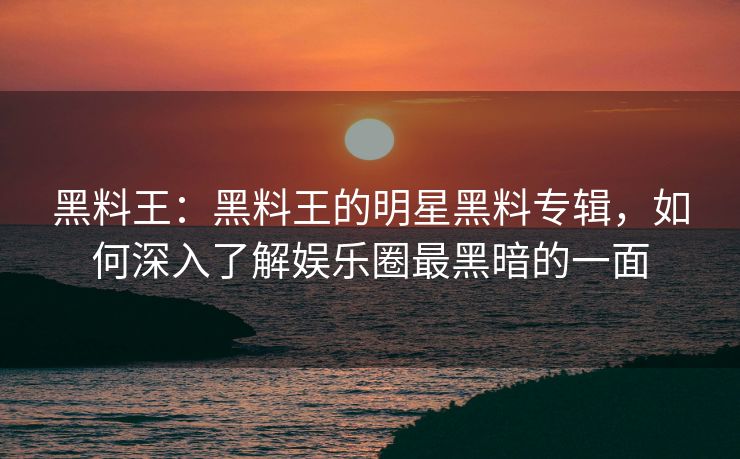 黑料王：黑料王的明星黑料专辑，如何深入了解娱乐圈最黑暗的一面