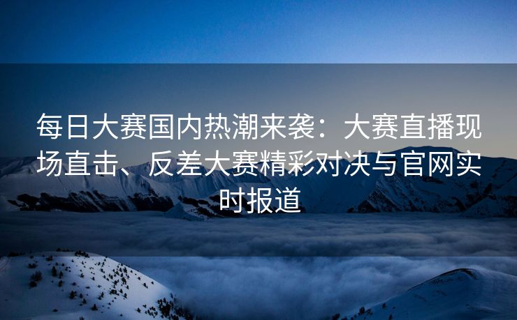 每日大赛国内热潮来袭：大赛直播现场直击、反差大赛精彩对决与官网实时报道