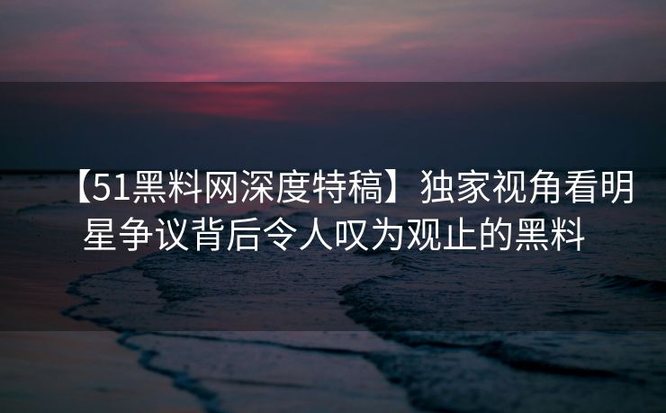 【51黑料网深度特稿】独家视角看明星争议背后令人叹为观止的黑料