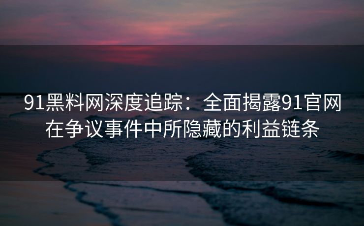91黑料网深度追踪：全面揭露91官网在争议事件中所隐藏的利益链条