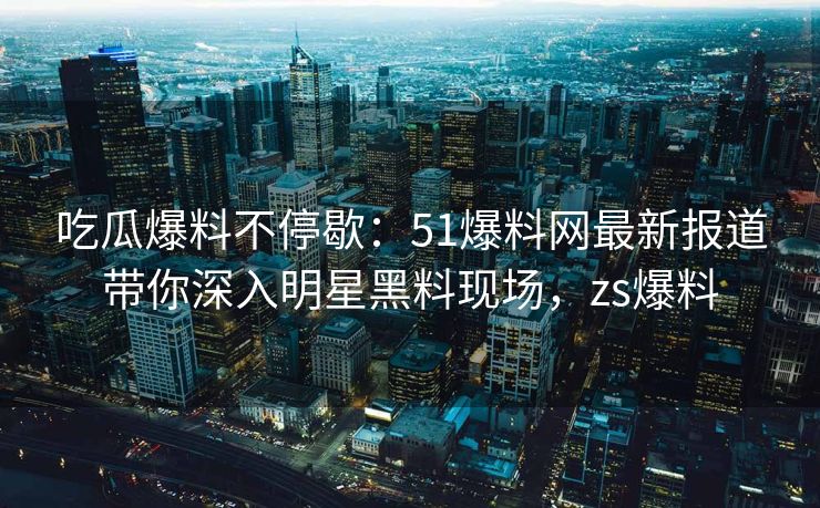 吃瓜爆料不停歇：51爆料网最新报道带你深入明星黑料现场，zs爆料