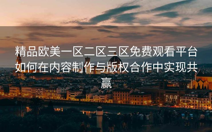 精品欧美一区二区三区免费观看平台如何在内容制作与版权合作中实现共赢