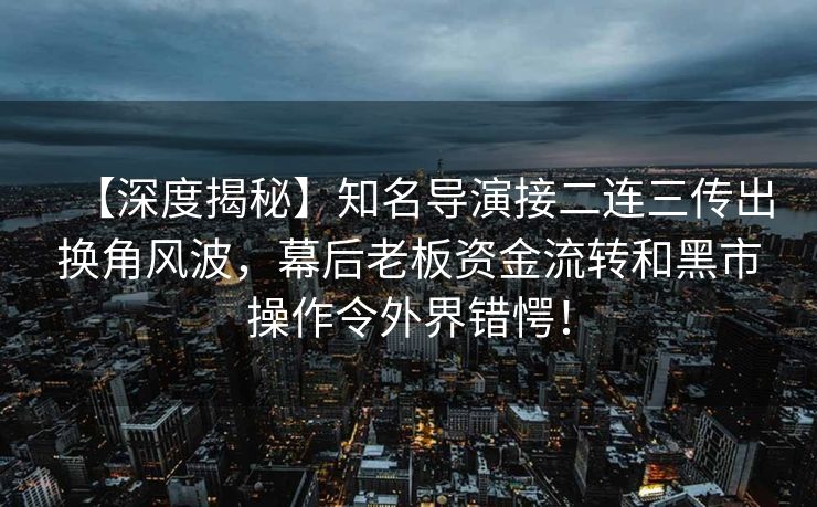 【深度揭秘】知名导演接二连三传出换角风波，幕后老板资金流转和黑市操作令外界错愕！