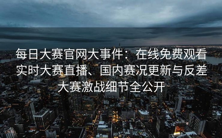 每日大赛官网大事件：在线免费观看实时大赛直播、国内赛况更新与反差大赛激战细节全公开