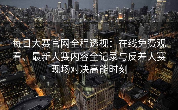 每日大赛官网全程透视：在线免费观看、最新大赛内容全记录与反差大赛现场对决高能时刻