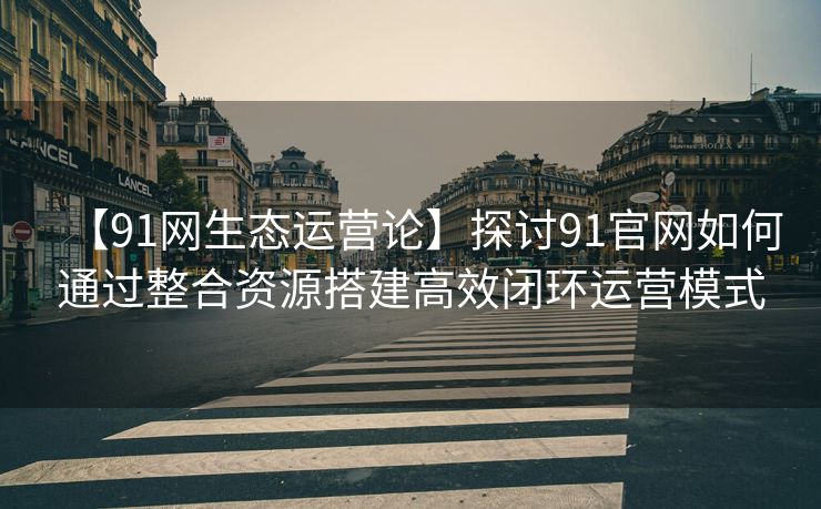 【91网生态运营论】探讨91官网如何通过整合资源搭建高效闭环运营模式